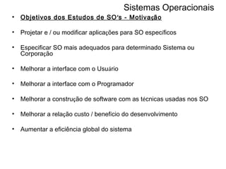 Sistemas Operacionais Objetivos dos Estudos de SO ’ s - Motiva ç ão Projetar e / ou modificar aplica ç ões para SO espec í ficos Especificar SO mais adequados para determinado Sistema ou Corpora ç ão Melhorar a interface com o Usu á rio Melhorar a interface com o Programador Melhorar a constru ç ão de software com as t é cnicas usadas nos SO Melhorar a rela ç ão custo / benef í cio do desenvolvimento Aumentar a eficiência global do sistema 