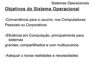 Sistemas Operacionais Objetivos do Sistema Operacional -Conveniência para o usu á rio, nos Computadores Pessoais ou Corporativos  -Eficiência em Computa ç ão, principalmente para sistemas grandes, compartilhados e com multiusu á rios. -Adequar  à  novas realidades e necessidades 