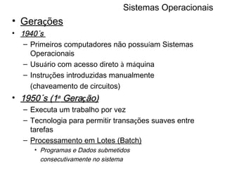 Sistemas Operacionais Gera ç ões 1940´s  Primeiros computadores não possu í am Sistemas Operacionais Usu á rio com acesso direto  à  m á quina Instru ç ões introduzidas manualmente (chaveamento de circuitos) 1950´s (1 a  Gera ç ão) Executa um trabalho por vez Tecnologia para permitir transa ç ões suaves entre tarefas Processamento em Lotes (Batch) Programas e Dados submetidos consecutivamente no sistema 