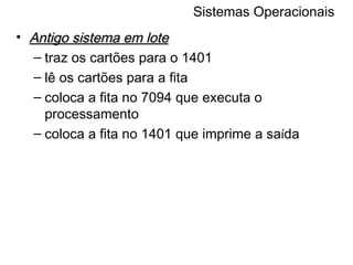 Sistemas Operacionais Antigo sistema em lote traz os cartões para o 1401 lê os cartões para a fita coloca a fita no 7094 que executa o processamento coloca a fita no 1401 que imprime a sa í da 
