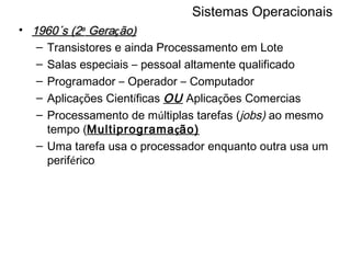 Sistemas Operacionais 1960´s (2 a  Gera ç ão) Transistores e ainda Processamento em Lote Salas especiais  –  pessoal altamente qualificado Programador  –  Operador  –  Computador Aplica ç ões Cient í ficas  OU  Aplica ç ões Comercias Processamento de m ú ltiplas tarefas ( jobs)  ao mesmo tempo ( Multiprograma ç ão) Uma tarefa usa o processador enquanto outra usa um perif é rico 