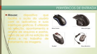 PERIFÉRICOS DE ENTRADA
Mouse:
dispositivo
que
facilita a ação do usuário
com os aplicativos e suas
interfaces gráficas. É utilizado
na seleção, apontamento e
arraste de arquivos e pastas,
além de ser útil na edição de
textos e no trabalho de
tratamento de imagens.

 
