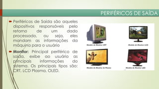 PERIFÉRICOS DE SAÍDA
 Periféricos de Saída são aqueles
dispositivos responsáveis pelo
retorno
de
um
dado
processado,
ou
seja,
eles
mandam as informações da
máquina para o usuário

 Monitor: Principal periférico de
saída, exibe ao usuário as
principais
informações
do
sistema. Os principais tipos são:
CRT, LCD Plasma, OLED.

 