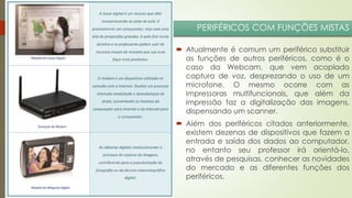 PERIFÉRICOS COM FUNÇÕES MISTAS
 Atualmente é comum um periférico substituir
as funções de outros periféricos, como é o
caso da Webcam, que vem acoplado
captura de voz, desprezando o uso de um
microfone. O mesmo ocorre com as
impressoras multifuncionais, que além da
impressão faz a digitalização das imagens,
dispensando um scanner.
 Além dos periféricos citados anteriormente,
existem dezenas de dispositivos que fazem a
entrada e saída dos dados ao computador,
no entanto seu professor irá orientá-lo,
através de pesquisas, conhecer as novidades
do mercado e as diferentes funções dos
periféricos.

 