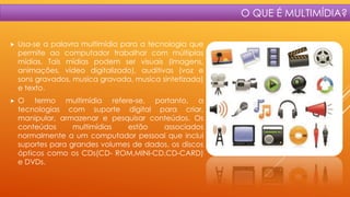 O QUE É MULTIMÍDIA?


Usa-se a palavra multimídia para a tecnologia que
permite ao computador trabalhar com múltiplas
mídias. Tais mídias podem ser visuais (imagens,
animações, vídeo digitalizado), auditivas (voz e
sons gravados, musica gravada, musica sintetizada)
e texto.



O termo multimídia refere-se, portanto, a
tecnologias com suporte digital para criar,
manipular, armazenar e pesquisar conteúdos. Os
conteúdos
multimídias
estão
associados
normalmente a um computador pessoal que inclui
suportes para grandes volumes de dados, os discos
ópticos como os CDs(CD- ROM,MINI-CD,CD-CARD)
e DVDs.

 
