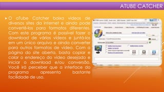 ATUBE CATCHER
O

aTube Catcher baixa vídeos de
diversos sites da internet e ainda pode
convertê-los para formatos diferentes.
Com este programa é possível fazer o
download de vários vídeos e juntá-los
em um único arquivo e ainda converter
para outros formatos de vídeo. Com a
página do site aberta, basta copiar e
colar o endereço do vídeo desejado e
iniciar o download e/ou conversão.
Você irá perceber que a interface do
programa
apresenta
bastante
facilidade de uso.

 