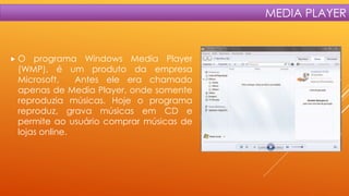 MEDIA PLAYER

O

programa Windows Media Player
(WMP), é um produto da empresa
Microsoft.
Antes ele era chamado
apenas de Media Player, onde somente
reproduzia músicas. Hoje o programa
reproduz, grava músicas em CD e
permite ao usuário comprar músicas de
lojas online.

 