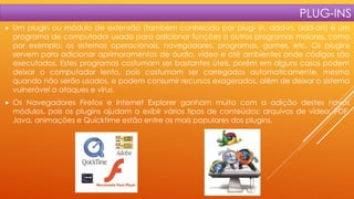 PLUG-INS


Um plugin ou módulo de extensão (também conhecido por plug- in, add-in, add-on) é um
programa de computador usado para adicionar funções a outros programas maiores, como
por exemplo: os sistemas operacionais, navegadores, programas, games, etc. Os plugins
servem para adicionar aprimoramentos de áudio, vídeo e até ambientes onde códigos são
executados. Estes programas costumam ser bastantes úteis, porém em alguns casos podem
deixar o computador lento, pois costumam ser carregados automaticamente, mesmo
quando não serão usados, e podem consumir recursos exagerados, além de deixar o sistema
vulnerável a ataques e vírus.



Os Navegadores Firefox e Internet Explorer ganham muito com a adição destes novos
módulos, pois os plugins ajudam a exibir vários tipos de conteúdos: arquivos de vídeo, PDF,
Java, animações e Quicktime estão entre os mais populares dos plugins.

 