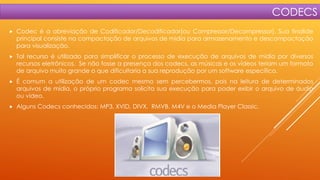 CODECS


Codec é a abreviação de Codificador/Decodificador(ou Compressor/Decompressor). Sua finalide
principal consiste na compactação de arquivos de midia para armazenamento e descompactação
para visualização.



Tal recurso é utilizado para simplificar o processo de execução de arquivos de mídia por diversos
recursos eletrônicos. Se não fosse a presença dos codecs, as músicas e os vídeos teriam um formato
de arquivo muito grande o que dificultaria a sua reprodução por um software específico.



É comum a utilização de um codec mesmo sem percebermos, pois na leitura de determinados
arquivos de mídia, o próprio programa solicita sua execução para poder exibir o arquivo de áudio
ou vídeo.



Alguns Codecs conhecidos: MP3, XVID, DIVX, RMVB, M4V e o Media Player Classic.

 