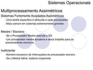 Sistemas Operacionais   Multiprocessamento Assimétricos Sistemas Fortemente Acoplados Assimétricos -Uma tarefa específica é atribuída a cada processador -Mais comum em sistemas extremamente grandes Mestre / Escravo -Só o Processador Mestre executa o SO -Um processador mestre escalona e aloca trabalho para os processadores escravos Ineficiente -Número excessivo de Interrupções do processador escravo -Se o Mestre falhar, sistema inoperante 