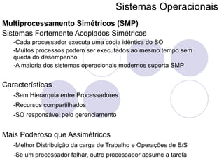 Sistemas Operacionais   Multiprocessamento Simétricos (SMP) Sistemas Fortemente Acoplados Simétricos -Cada processador executa uma cópia idêntica do SO -Muitos processos podem ser executados ao mesmo tempo sem queda do desempenho -A maioria dos sistemas operacionais modernos suporta SMP Características -Sem Hierarquia entre Processadores -Recursos compartilhados -SO responsável pelo gerenciamento Mais Poderoso que Assimétricos -Melhor Distribuição da carga de Trabalho e Operações de E/S -Se um processador falhar, outro processador assume a tarefa 