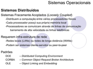 Sistemas Operacionais   Sistemas Distribuídos Sistemas Fracamente Acoplados ( Loosely Coupled ) -Distribuem a computação entre vários processadores físicos -Cada processador possui sua própria memória local -Processadores se comunicam através de linhas de comunicação barramento de alta velocidade ou linhas telefônicas Requerem infra-estrutura de rede -Redes locais (LANs) ou redes de longa distância (WANs) -Podem ser sistemas cliente-servidor ou peer-to-peer   Padrões DCE  –  Distributed Computing Environment CORBA  –  Common Object Request Broker Architecture OLE  –  Object Linking and Embedding 