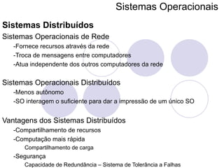 Sistemas Operacionais   Sistemas Distribuídos Sistemas Operacionais de Rede -Fornece recursos através da rede -Troca de mensagens entre computadores -Atua independente dos outros computadores da rede Sistemas Operacionais Distribuídos -Menos autônomo -SO interagem o suficiente para dar a impressão de um único SO Vantagens dos Sistemas Distribuídos -Compartilhamento de recursos -Computação mais rápida Compartilhamento de carga -Segurança  Capacidade de Redundância – Sistema de Tolerância a Falhas 