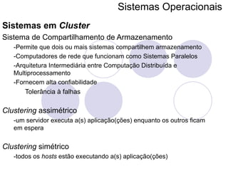 Sistemas Operacionais   Sistemas em  Cluster Sistema de Compartilhamento de Armazenamento -Permite que dois ou mais sistemas compartilhem armazenamento -Computadores de rede que funcionam como Sistemas Paralelos -Arquitetura Intermediária entre Computação Distribuída e Multiprocessamento -Fornecem alta confiabilidade Tolerância à falhas  Clustering  assimétrico -um servidor executa a(s) aplicação(ções) enquanto os outros ficam em espera Clustering  simétrico -todos os  hosts  estão executando a(s) aplicação(ções) 