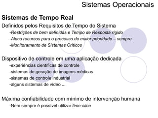 Sistemas Operacionais   Sistemas de Tempo Real Definidos pelos Requisitos de Tempo do Sistema -Restrições de bem definidas e Tempo de Resposta rígido -Aloca recursos para o processo de maior prioridade – sempre -Monitoramento de Sistemas Críticos Dispositivo de controle em uma aplicação dedicada -experiências científicas de controle -sistemas de geração de imagens médicas -sistemas de controle industrial -alguns sistemas de vídeo ... Máxima confiabilidade com mínimo de intervenção humana -Nem sempre é possível utilizar  time-slice 