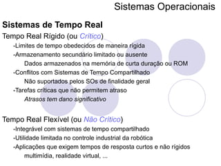 Sistemas Operacionais   Sistemas de Tempo Real Tempo Real Rígido (ou  Crítico ) -Limites de tempo obedecidos de maneira rígida -Armazenamento secundário limitado ou ausente Dados armazenados na memória de curta duração ou ROM -Conflitos com Sistemas de Tempo Compartilhado Não suportados pelos SOs de finalidade geral -Tarefas críticas que não permitem atraso Atrasos tem dano significativo Tempo Real Flexível (ou  Não Crítico ) -Integrável com sistemas de tempo compartilhado -Utilidade limitada no controle industrial da robótica -Aplicações que exigem tempos de resposta curtos e não rígidos multimídia, realidade virtual, ... 