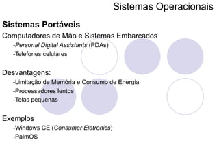 Sistemas Operacionais   Sistemas Portáveis Computadores de Mão e Sistemas Embarcados -Personal Digital Assistants  (PDAs) -Telefones celulares Desvantagens: -Limitação de Memória e Consumo de Energia -Processadores lentos -Telas pequenas Exemplos -Windows CE ( Consumer Eletronics ) -PalmOS 