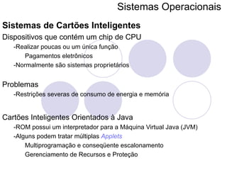 Sistemas Operacionais   Sistemas de Cartões Inteligentes Dispositivos que contém um chip de CPU -Realizar poucas ou um única função Pagamentos eletrônicos -Normalmente são sistemas proprietários Problemas -Restrições severas de consumo de energia e memória Cartões Inteligentes Orientados à Java -ROM possui um interpretador para a Máquina Virtual Java (JVM) -Alguns podem tratar múltiplas  Applets Multiprogramação e conseqüente escalonamento Gerenciamento de Recursos e Proteção 