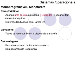 Sistemas Operacionais   Monoprogramável / Monotarefa Características -Apenas  uma Tarefa  executada  1 Operador  (1 usuário) tem acesso à máquina -Sistemas Dedicados para Tarefa fim Vantagens -Todos os recursos ficam a disposição da tarefa Desvantagens -Recursos passam muito tempo ociosos -Sem recursos de Segurança 