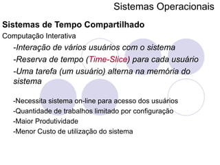 Sistemas Operacionais   Sistemas de Tempo Compartilhado Computação Interativa -Interação de vários usuários com o sistema -Reserva de tempo ( Time-Slice ) para cada usuário -Uma tarefa (um usuário) alterna na memória do sistema -Necessita sistema on-line para acesso dos usuários -Quantidade de trabalhos limitado por configuração -Maior Produtividade -Menor Custo de utilização do sistema 