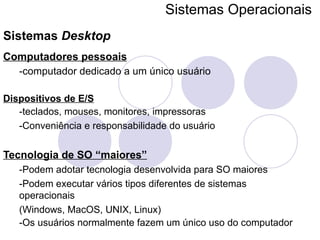 Sistemas Operacionais   Sistemas  Desktop Computadores pessoais   -computador dedicado a um único usuário Dispositivos de E/S -teclados, mouses, monitores, impressoras -Conveniência e responsabilidade do usuário Tecnologia de SO “maiores” -Podem adotar tecnologia desenvolvida para SO maiores -Podem executar vários tipos diferentes de sistemas operacionais (Windows, MacOS, UNIX, Linux) -Os usuários normalmente fazem um único uso do computador 
