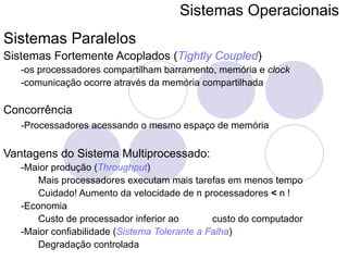 Sistemas Operacionais   Sistemas Paralelos Sistemas Fortemente Acoplados ( Tightly Coupled ) -os processadores compartilham barramento, memória e  clock -comunicação ocorre através da memória compartilhada Concorrência -Processadores acessando o mesmo espaço de memória   Vantagens do Sistema Multiprocessado: -Maior produção ( Throughput ) Mais processadores executam mais tarefas em menos tempo Cuidado! Aumento da velocidade de n processadores  <  n ! -Economia Custo de processador inferior ao  custo do computador -Maior confiabilidade ( Sistema Tolerante a Falha ) Degradação controlada 