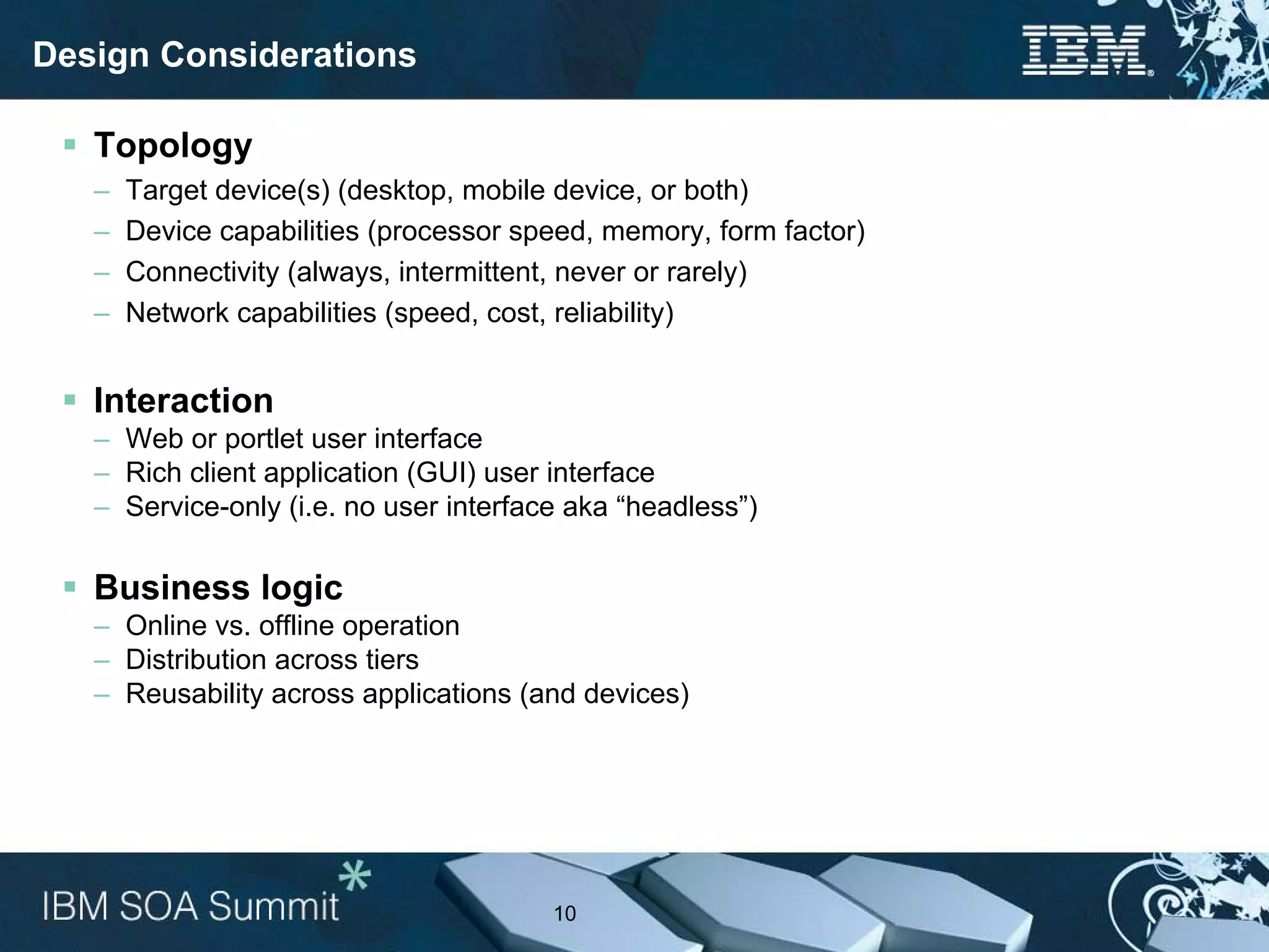 Design Considerations

   Topology
   –   Target device(s) (desktop, mobile device, or both)
   –   Device capabilities (processor speed, memory, form factor)
   –   Connectivity (always, intermittent, never or rarely)
   –   Network capabilities (speed, cost, reliability)


   Interaction
   – Web or portlet user interface
   – Rich client application (GUI) user interface
   – Service-only (i.e. no user interface aka “headless”)

   Business logic
   – Online vs. offline operation
   – Distribution across tiers
   – Reusability across applications (and devices)




                                        10
 