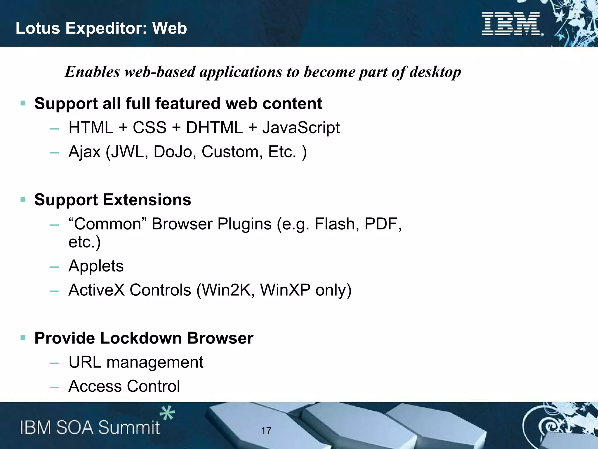 Lotus Expeditor: Web

     Enables web-based applications to become part of desktop
  Support all full featured web content
   – HTML + CSS + DHTML + JavaScript
   – Ajax (JWL, DoJo, Custom, Etc. )

  Support Extensions
   – “Common” Browser Plugins (e.g. Flash, PDF,
     etc.)
   – Applets
   – ActiveX Controls (Win2K, WinXP only)

  Provide Lockdown Browser
    – URL management
    – Access Control

                                17
 