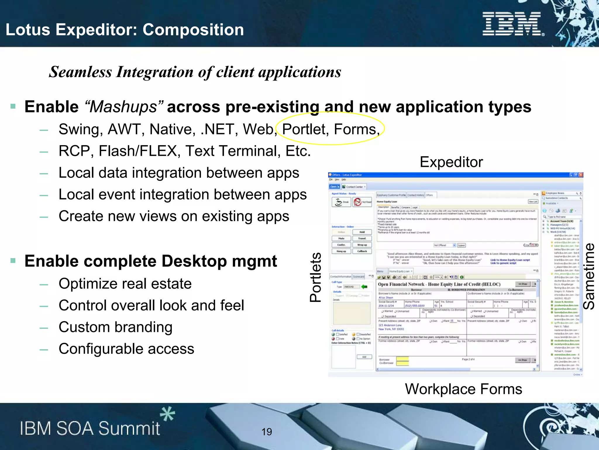 Lotus Expeditor: Composition

        Seamless Integration of client applications

  Enable “Mashups” across pre-existing and new application types
    –    Swing, AWT, Native, .NET, Web, Portlet, Forms,
    –    RCP, Flash/FLEX, Text Terminal, Etc.
                                                           Expeditor
    –    Local data integration between apps
    –    Local event integration between apps
    –    Create new views on existing apps




                                                                            Sametime
                                              Portlets
  Enable complete Desktop mgmt
    –    Optimize real estate
    –    Control overall look and feel
    –    Custom branding
    –    Configurable access

                                                          Workplace Forms

                                         19
 