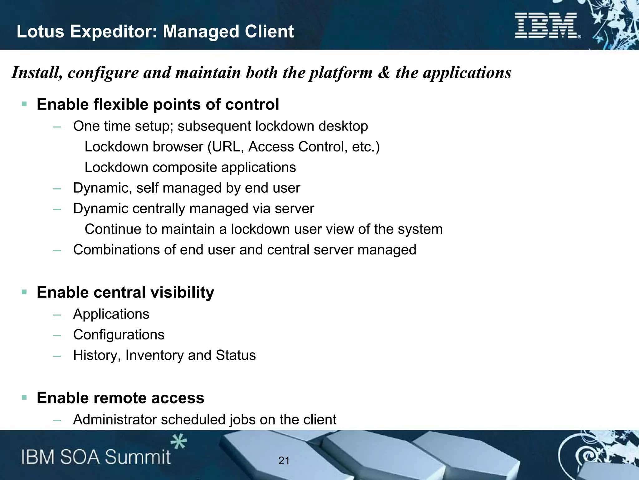 Lotus Expeditor: Managed Client

Install, configure and maintain both the platform & the applications
   Enable flexible points of control
     – One time setup; subsequent lockdown desktop
        Lockdown browser (URL, Access Control, etc.)
        Lockdown composite applications
     – Dynamic, self managed by end user
     – Dynamic centrally managed via server
        Continue to maintain a lockdown user view of the system
     – Combinations of end user and central server managed


   Enable central visibility
     – Applications
     – Configurations
     – History, Inventory and Status


   Enable remote access
     – Administrator scheduled jobs on the client

                                       21
 
