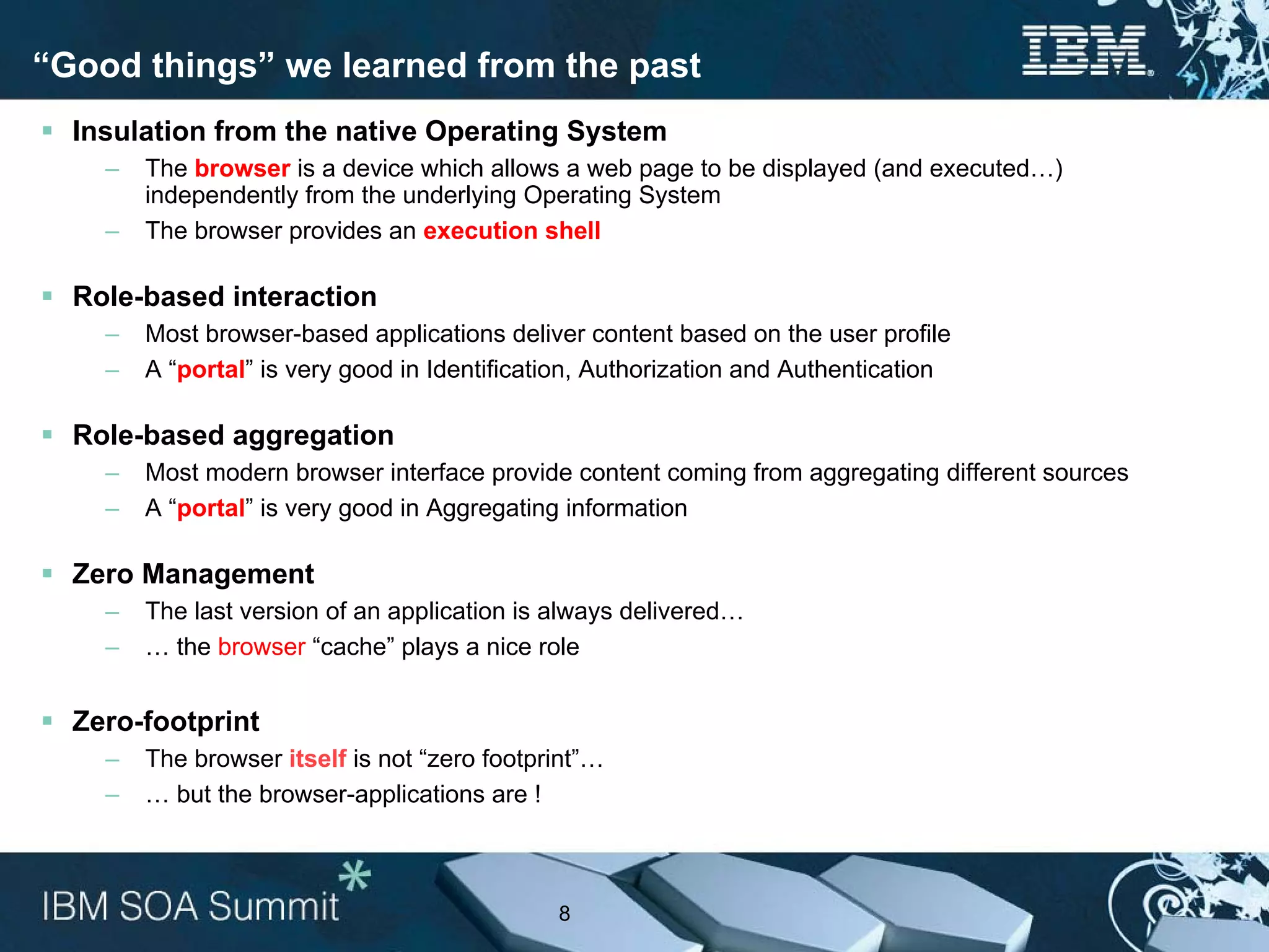 “Good things” we learned from the past
  Insulation from the native Operating System
    –   The browser is a device which allows a web page to be displayed (and executed…)
        independently from the underlying Operating System
    –   The browser provides an execution shell

  Role-based interaction
    –   Most browser-based applications deliver content based on the user profile
    –   A “portal” is very good in Identification, Authorization and Authentication

  Role-based aggregation
    –   Most modern browser interface provide content coming from aggregating different sources
    –   A “portal” is very good in Aggregating information

  Zero Management
    –   The last version of an application is always delivered…
    –   … the browser “cache” plays a nice role


  Zero-footprint
    –   The browser itself is not “zero footprint”…
    –   … but the browser-applications are !



                                              8
 