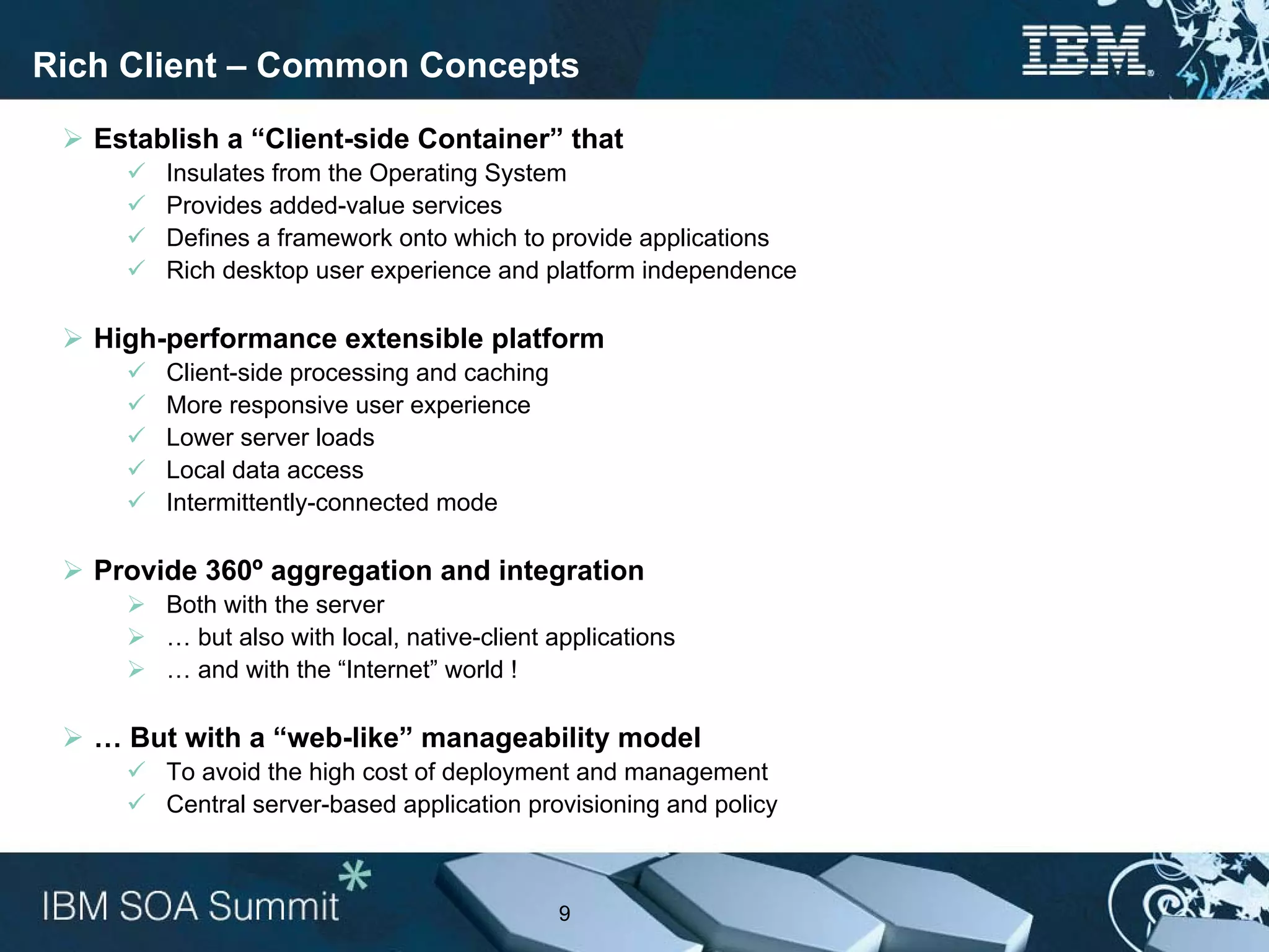 Rich Client – Common Concepts

   Establish a “Client-side Container” that
        Insulates from the Operating System
        Provides added-value services
        Defines a framework onto which to provide applications
        Rich desktop user experience and platform independence

   High-performance extensible platform
        Client-side processing and caching
        More responsive user experience
        Lower server loads
        Local data access
        Intermittently-connected mode

   Provide 360º aggregation and integration
        Both with the server
        … but also with local, native-client applications
        … and with the “Internet” world !

   … But with a “web-like” manageability model
        To avoid the high cost of deployment and management
        Central server-based application provisioning and policy



                                             9
 