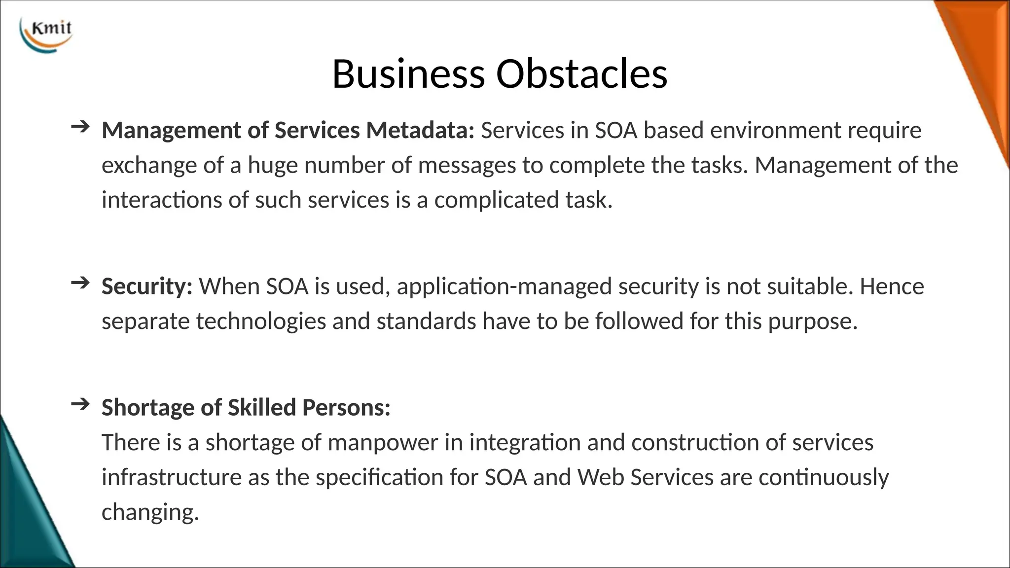 Business Obstacles
➔ Management of Services Metadata: Services in SOA based environment require
exchange of a huge number of messages to complete the tasks. Management of the
interactions of such services is a complicated task.
➔ Security: When SOA is used, application-managed security is not suitable. Hence
separate technologies and standards have to be followed for this purpose.
➔ Shortage of Skilled Persons:
There is a shortage of manpower in integration and construction of services
infrastructure as the specification for SOA and Web Services are continuously
changing.
 