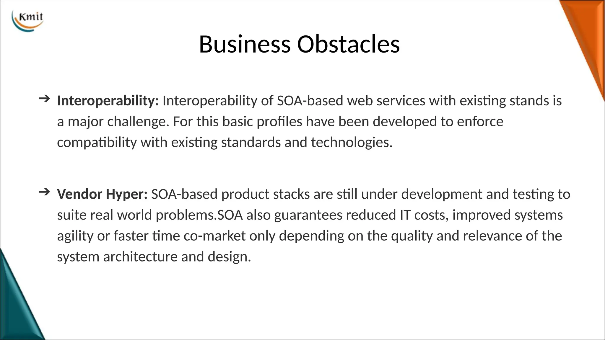 Business Obstacles
➔ Interoperability: Interoperability of SOA-based web services with existing stands is
a major challenge. For this basic profiles have been developed to enforce
compatibility with existing standards and technologies.
➔ Vendor Hyper: SOA-based product stacks are still under development and testing to
suite real world problems.SOA also guarantees reduced IT costs, improved systems
agility or faster time co-market only depending on the quality and relevance of the
system architecture and design.
 