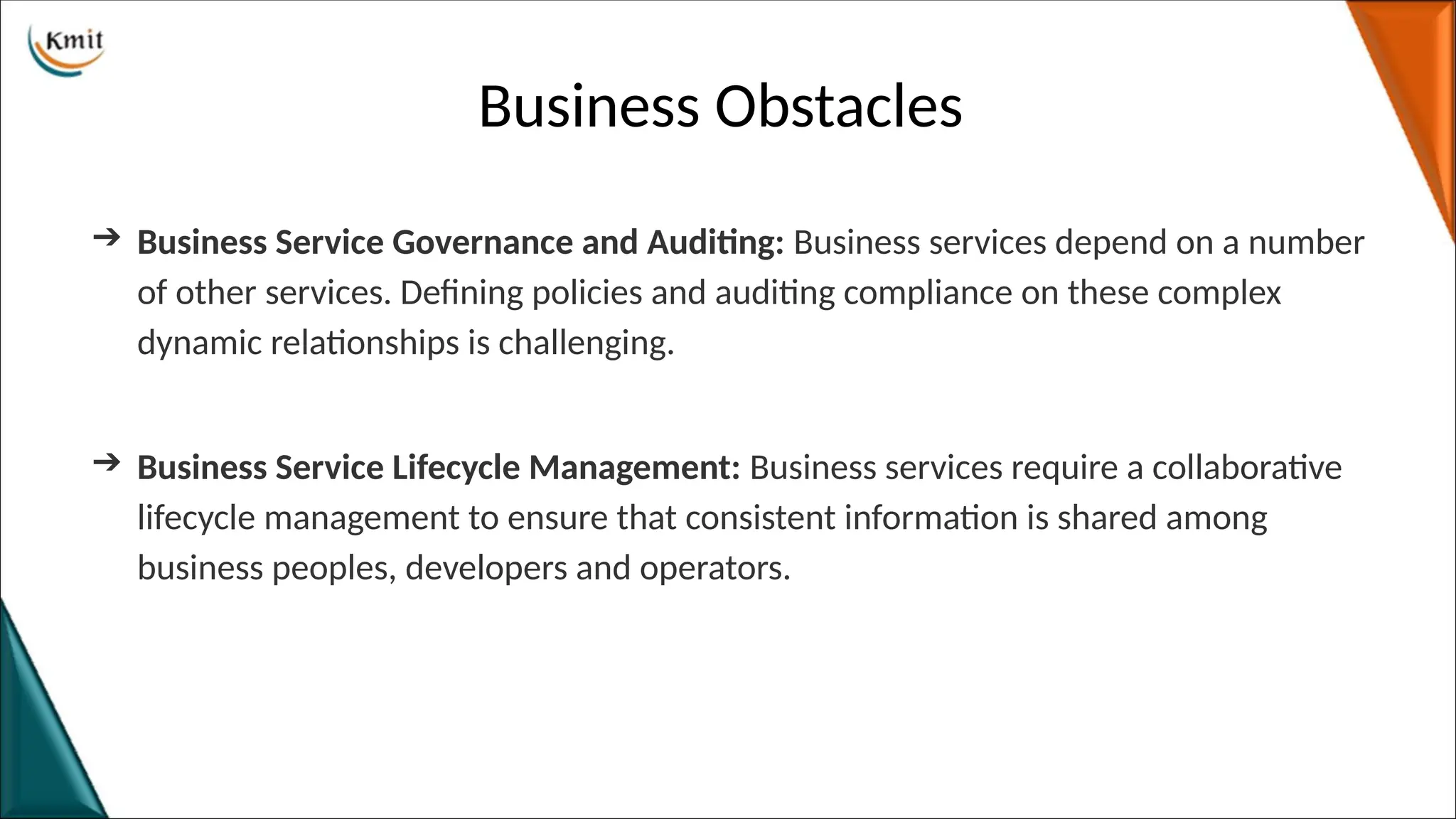 Business Obstacles
➔ Business Service Governance and Auditing: Business services depend on a number
of other services. Defining policies and auditing compliance on these complex
dynamic relationships is challenging.
➔ Business Service Lifecycle Management: Business services require a collaborative
lifecycle management to ensure that consistent information is shared among
business peoples, developers and operators.
 