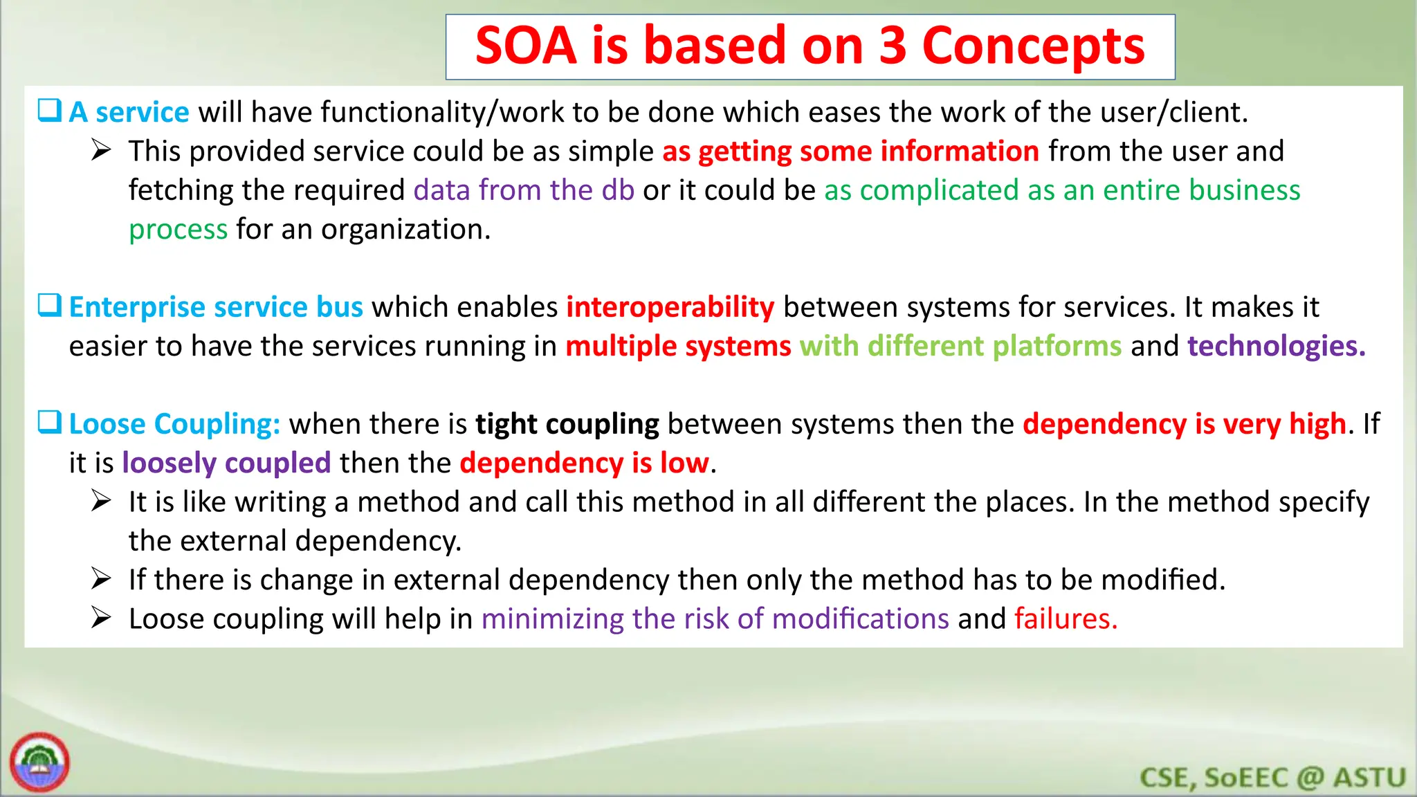 SOA is based on 3 Concepts A service will have functionality/work to be done which eases the work of the user/client.  This provided service could be as simple as getting some information from the user and fetching the required data from the db or it could be as complicated as an entire business process for an organization. Enterprise service bus which enables interoperability between systems for services. It makes it easier to have the services running in multiple systems with different platforms and technologies. Loose Coupling: when there is tight coupling between systems then the dependency is very high. If it is loosely coupled then the dependency is low.  It is like writing a method and call this method in all different the places. In the method specify the external dependency.  If there is change in external dependency then only the method has to be modiﬁed.  Loose coupling will help in minimizing the risk of modiﬁcations and failures. 