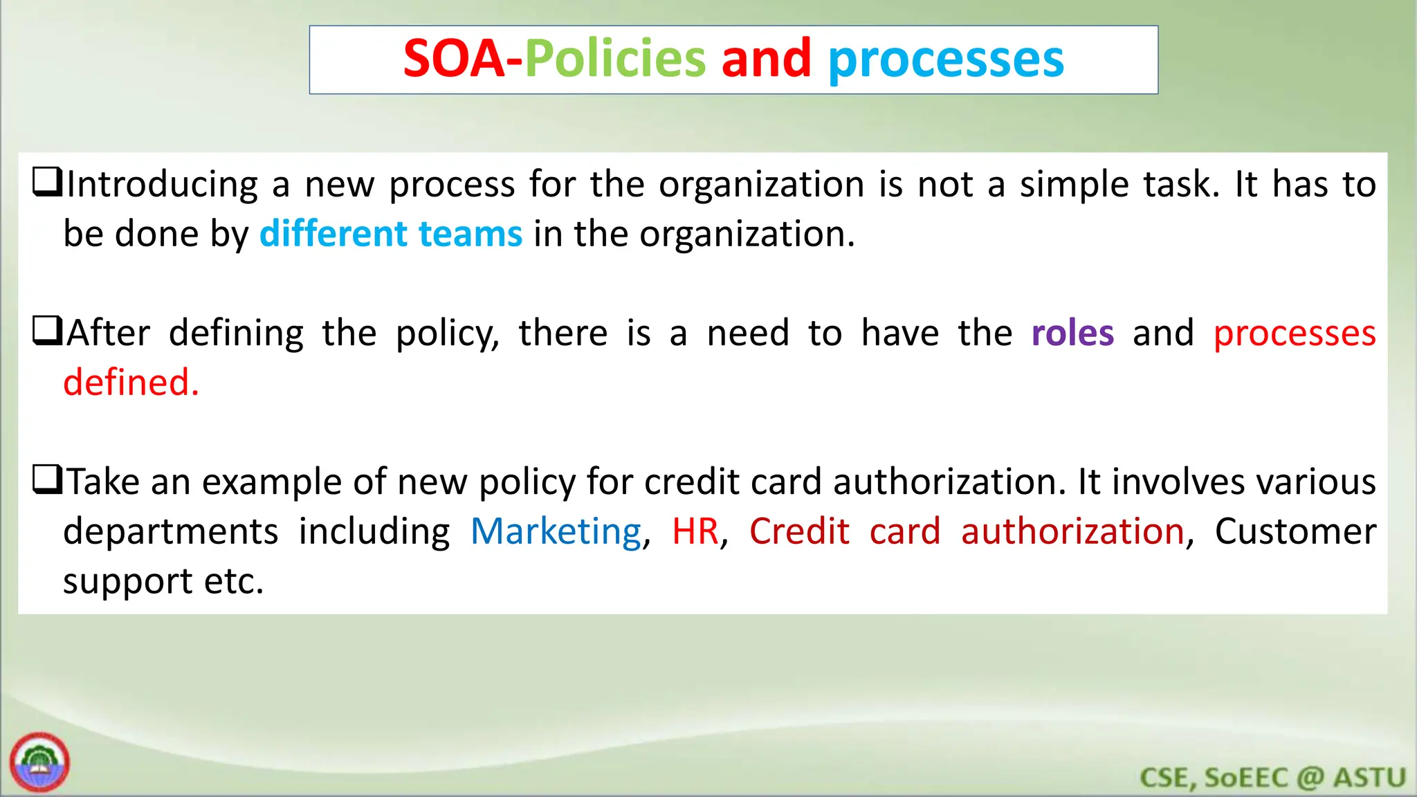 SOA-Policies and processes Introducing a new process for the organization is not a simple task. It has to be done by different teams in the organization. After defining the policy, there is a need to have the roles and processes defined. Take an example of new policy for credit card authorization. It involves various departments including Marketing, HR, Credit card authorization, Customer support etc. 
