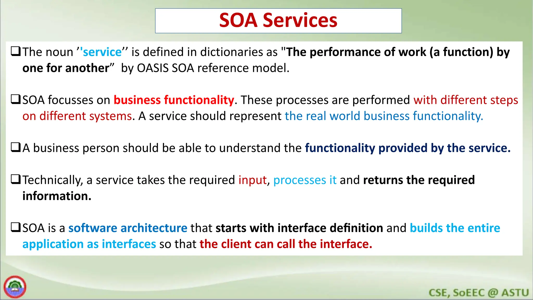 SOA Services The noun ’'service’’ is defined in dictionaries as "The performance of work (a function) by one for another” by OASIS SOA reference model. SOA focusses on business functionality. These processes are performed with different steps on different systems. A service should represent the real world business functionality. A business person should be able to understand the functionality provided by the service. Technically, a service takes the required input, processes it and returns the required information. SOA is a software architecture that starts with interface deﬁnition and builds the entire application as interfaces so that the client can call the interface. 