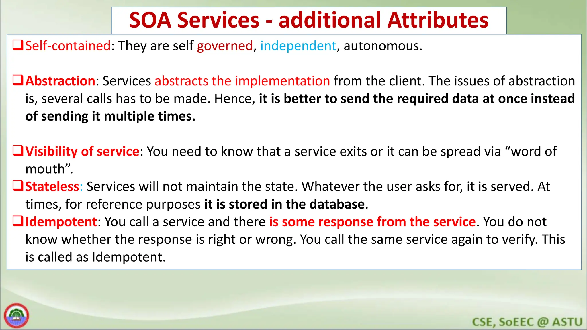 SOA Services - additional Attributes Self-contained: They are self governed, independent, autonomous. Abstraction: Services abstracts the implementation from the client. The issues of abstraction is, several calls has to be made. Hence, it is better to send the required data at once instead of sending it multiple times. Visibility of service: You need to know that a service exits or it can be spread via “word of mouth”. Stateless: Services will not maintain the state. Whatever the user asks for, it is served. At times, for reference purposes it is stored in the database. Idempotent: You call a service and there is some response from the service. You do not know whether the response is right or wrong. You call the same service again to verify. This is called as Idempotent. 