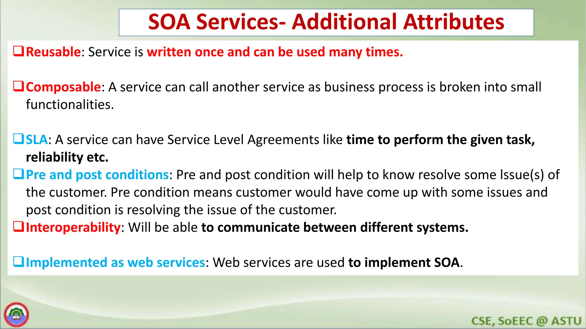 SOA Services- Additional Attributes Reusable: Service is written once and can be used many times. Composable: A service can call another service as business process is broken into small functionalities. SLA: A service can have Service Level Agreements like time to perform the given task, reliability etc. Pre and post conditions: Pre and post condition will help to know resolve some lssue(s) of the customer. Pre condition means customer would have come up with some issues and post condition is resolving the issue of the customer. Interoperability: Will be able to communicate between different systems. Implemented as web services: Web services are used to implement SOA. 