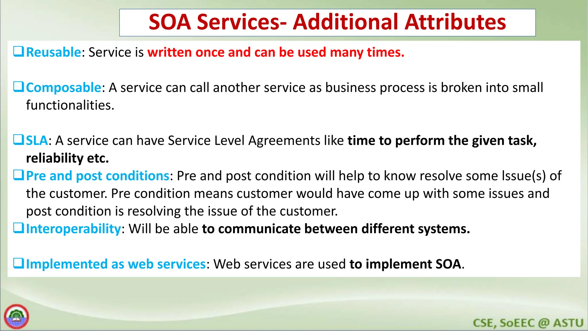 SOA Services- Additional Attributes Reusable: Service is written once and can be used many times. Composable: A service can call another service as business process is broken into small functionalities. SLA: A service can have Service Level Agreements like time to perform the given task, reliability etc. Pre and post conditions: Pre and post condition will help to know resolve some lssue(s) of the customer. Pre condition means customer would have come up with some issues and post condition is resolving the issue of the customer. Interoperability: Will be able to communicate between different systems. Implemented as web services: Web services are used to implement SOA. 