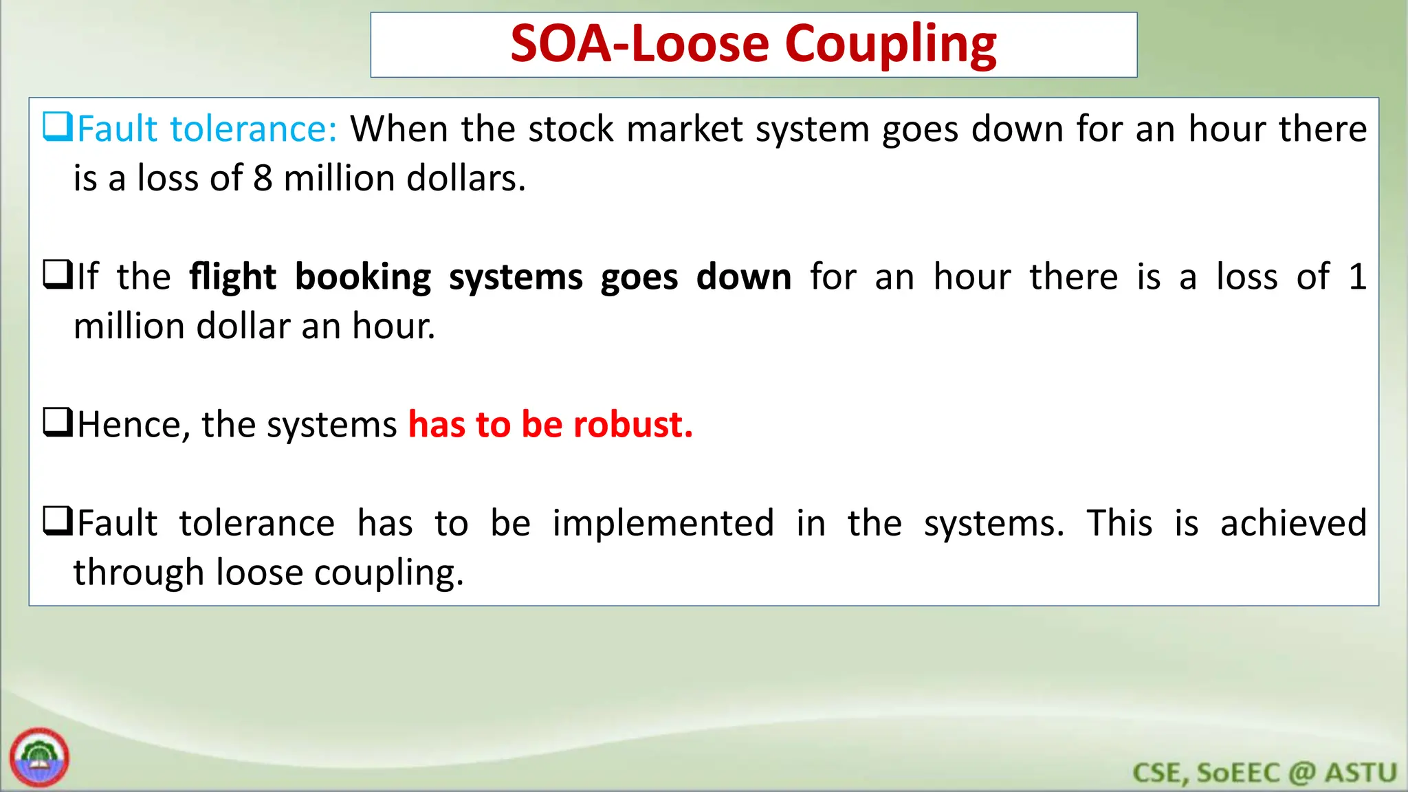 SOA-Loose Coupling Fault tolerance: When the stock market system goes down for an hour there is a loss of 8 million dollars. If the ﬂight booking systems goes down for an hour there is a loss of 1 million dollar an hour. Hence, the systems has to be robust. Fault tolerance has to be implemented in the systems. This is achieved through loose coupling. 