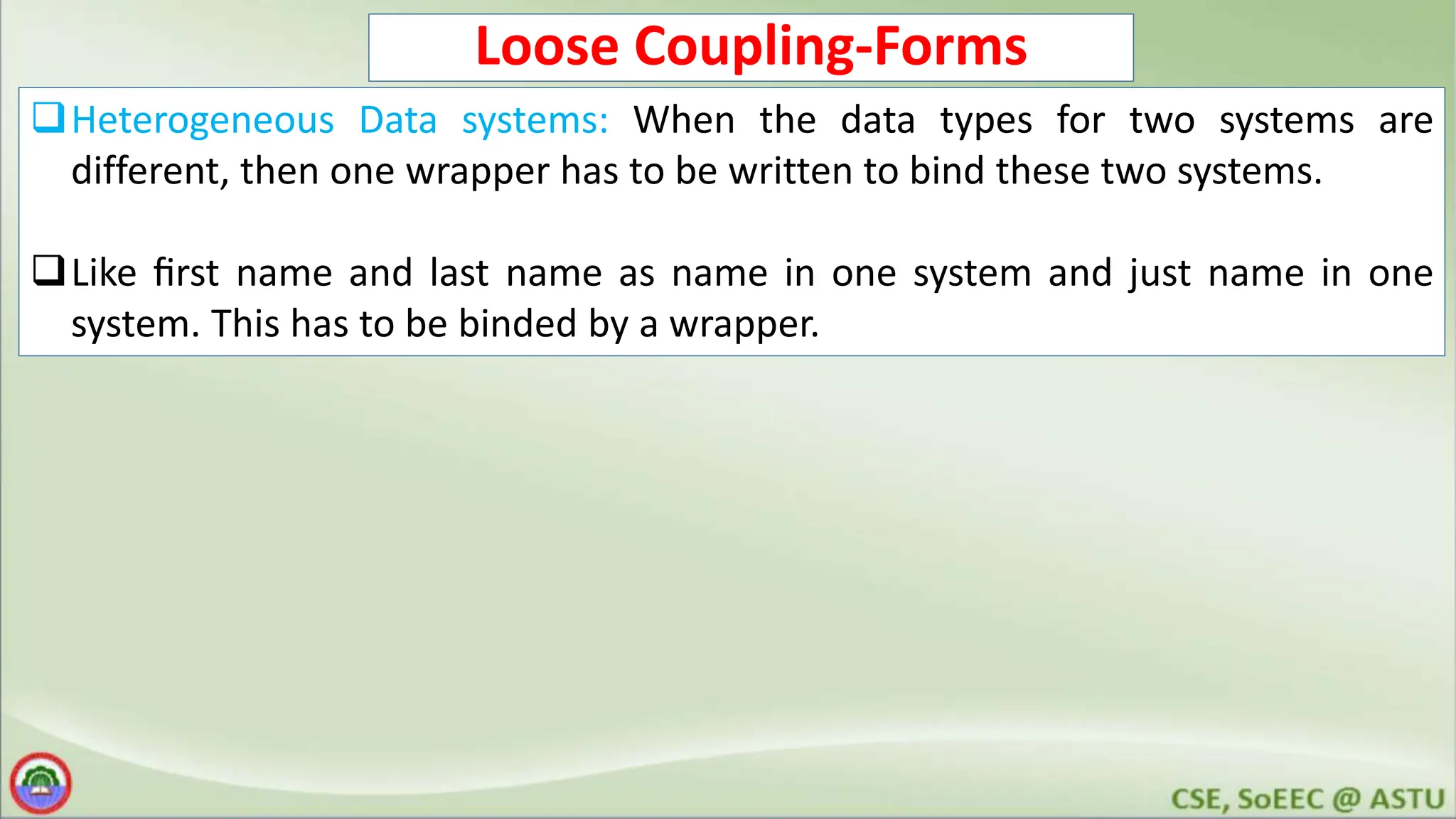 Loose Coupling-Forms Heterogeneous Data systems: When the data types for two systems are different, then one wrapper has to be written to bind these two systems. Like ﬁrst name and last name as name in one system and just name in one system. This has to be binded by a wrapper. 