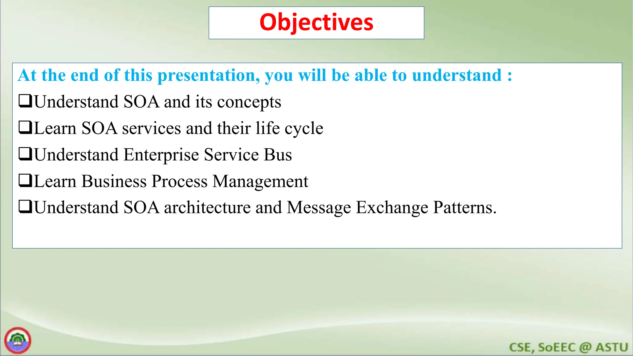 Objectives At the end of this presentation, you will be able to understand : Understand SOA and its concepts Learn SOA services and their life cycle Understand Enterprise Service Bus Learn Business Process Management Understand SOA architecture and Message Exchange Patterns. 