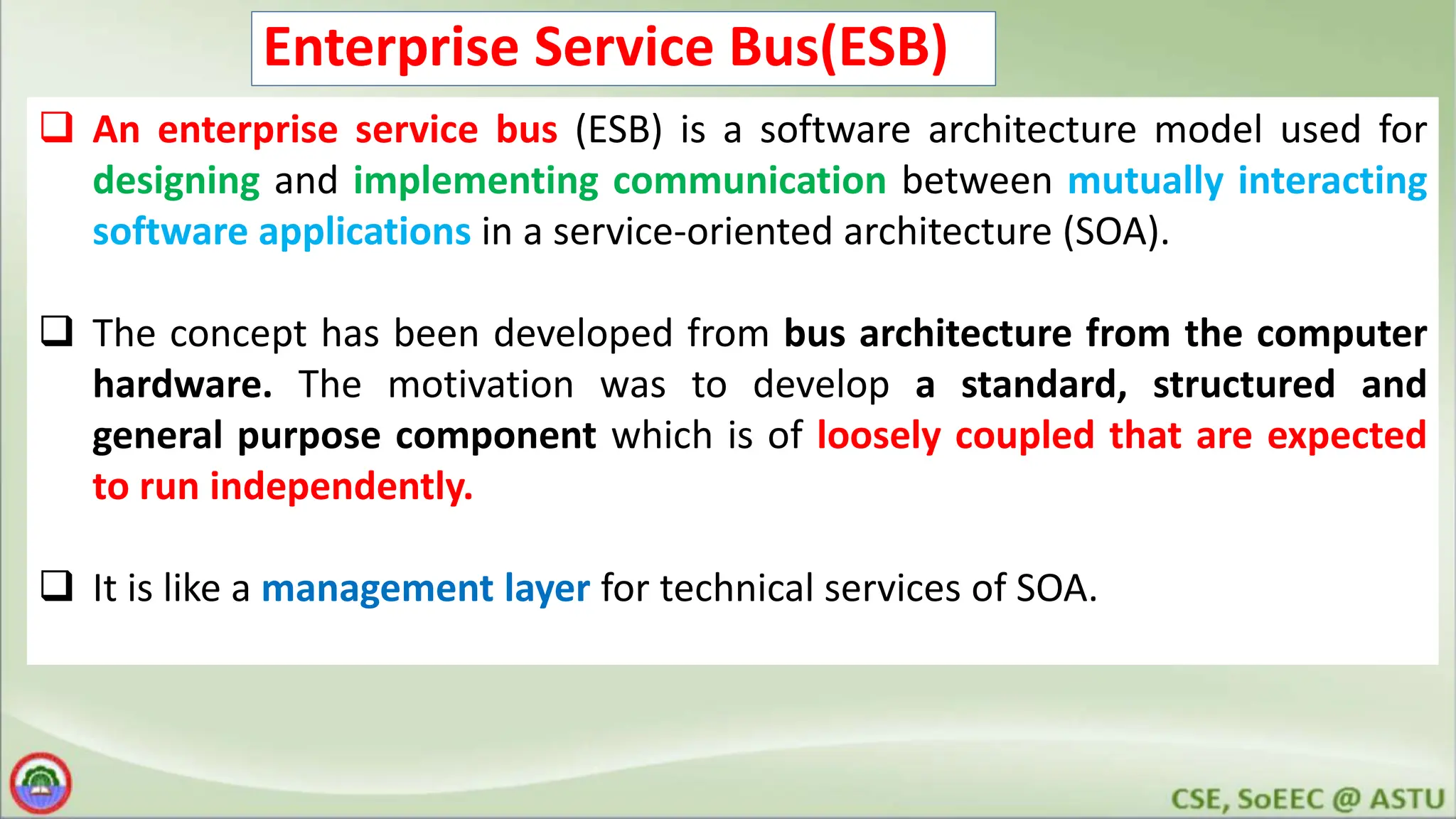 Enterprise Service Bus(ESB)  An enterprise service bus (ESB) is a software architecture model used for designing and implementing communication between mutually interacting software applications in a service-oriented architecture (SOA).  The concept has been developed from bus architecture from the computer hardware. The motivation was to develop a standard, structured and general purpose component which is of loosely coupled that are expected to run independently.  It is like a management layer for technical services of SOA. 