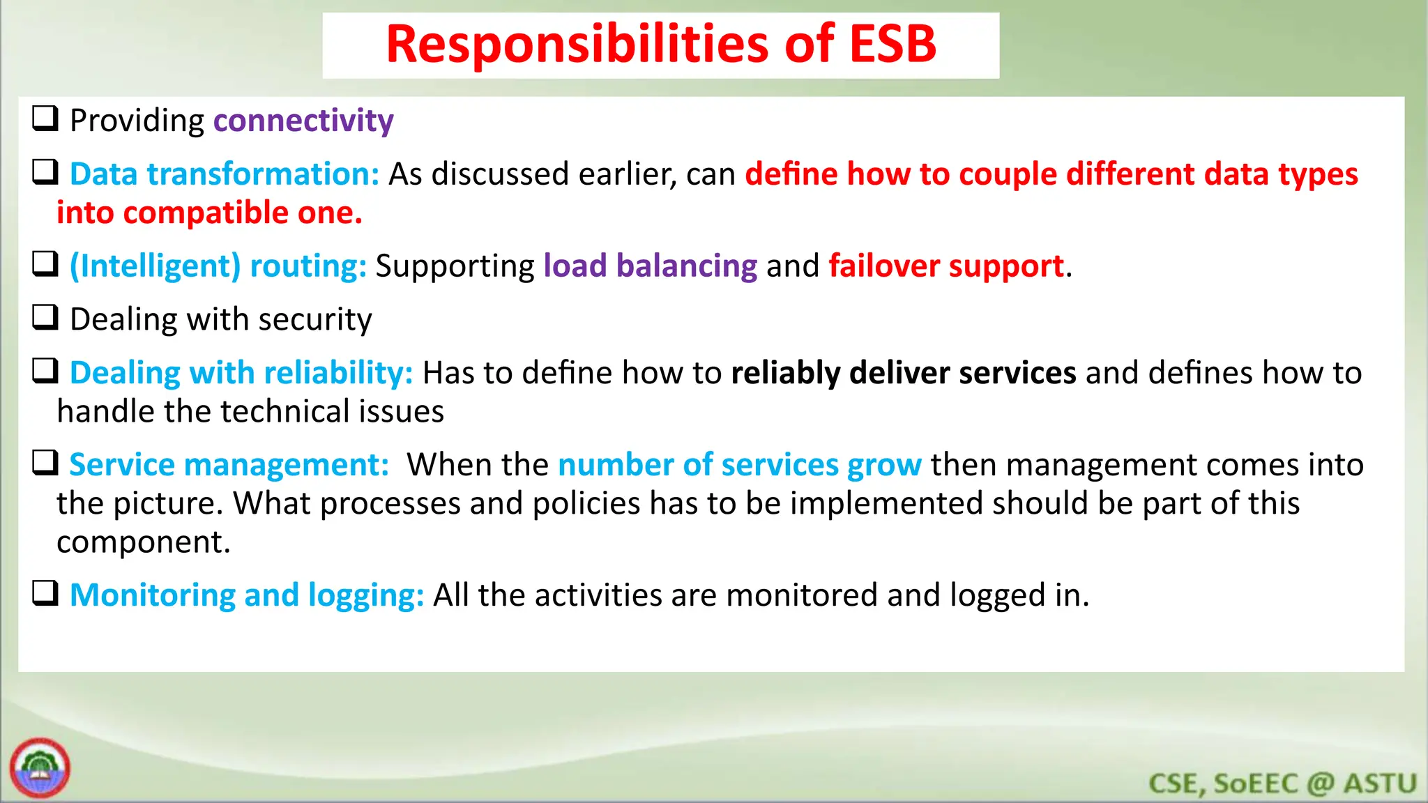 Responsibilities of ESB  Providing connectivity  Data transformation: As discussed earlier, can deﬁne how to couple different data types into compatible one.  (Intelligent) routing: Supporting load balancing and failover support.  Dealing with security  Dealing with reliability: Has to deﬁne how to reliably deliver services and deﬁnes how to handle the technical issues  Service management: When the number of services grow then management comes into the picture. What processes and policies has to be implemented should be part of this component.  Monitoring and logging: All the activities are monitored and logged in. 