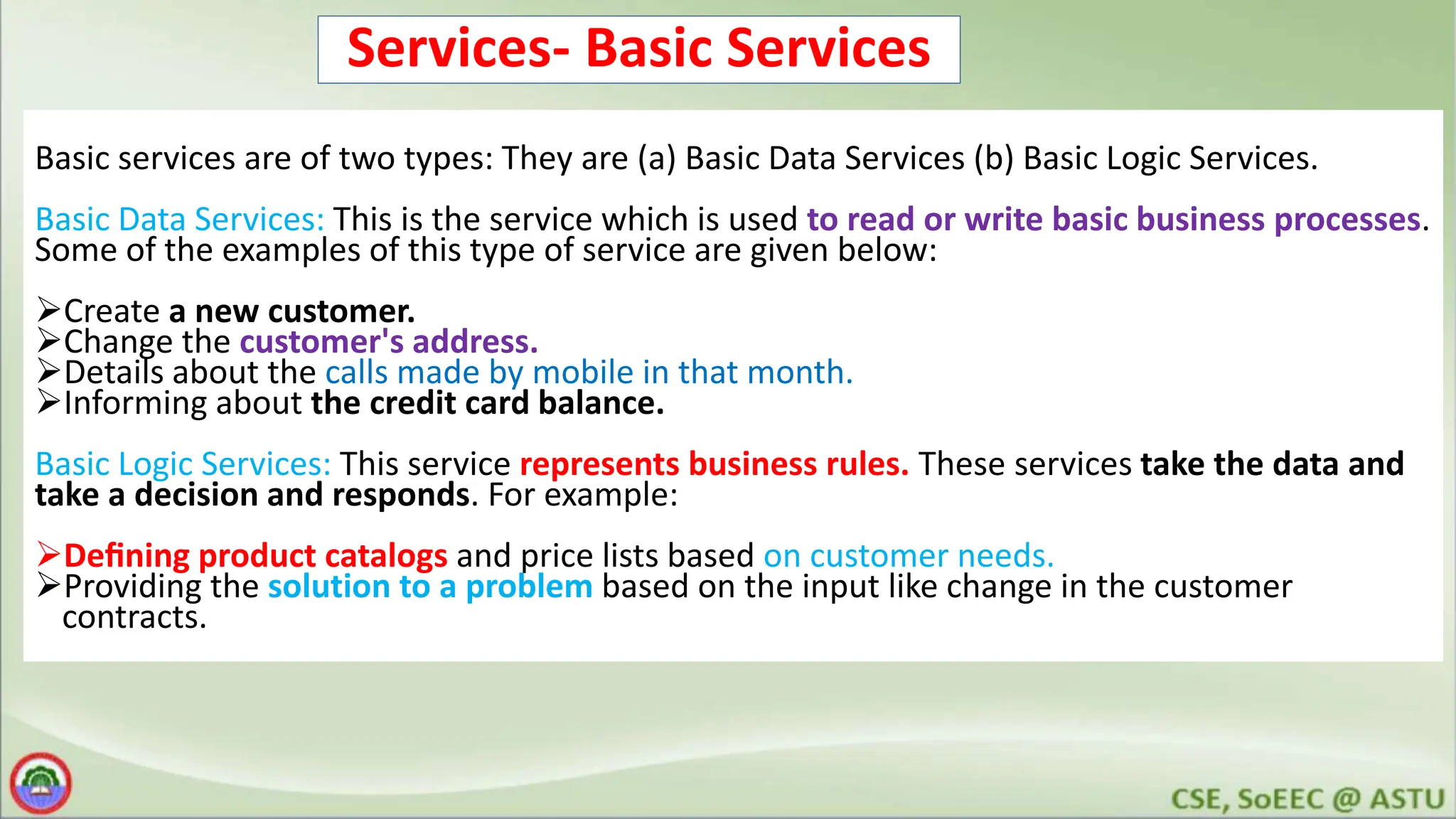Services- Basic Services Basic services are of two types: They are (a) Basic Data Services (b) Basic Logic Services. Basic Data Services: This is the service which is used to read or write basic business processes. Some of the examples of this type of service are given below: Create a new customer. Change the customer's address. Details about the calls made by mobile in that month. Informing about the credit card balance. Basic Logic Services: This service represents business rules. These services take the data and take a decision and responds. For example: Deﬁning product catalogs and price lists based on customer needs. Providing the solution to a problem based on the input like change in the customer contracts. 