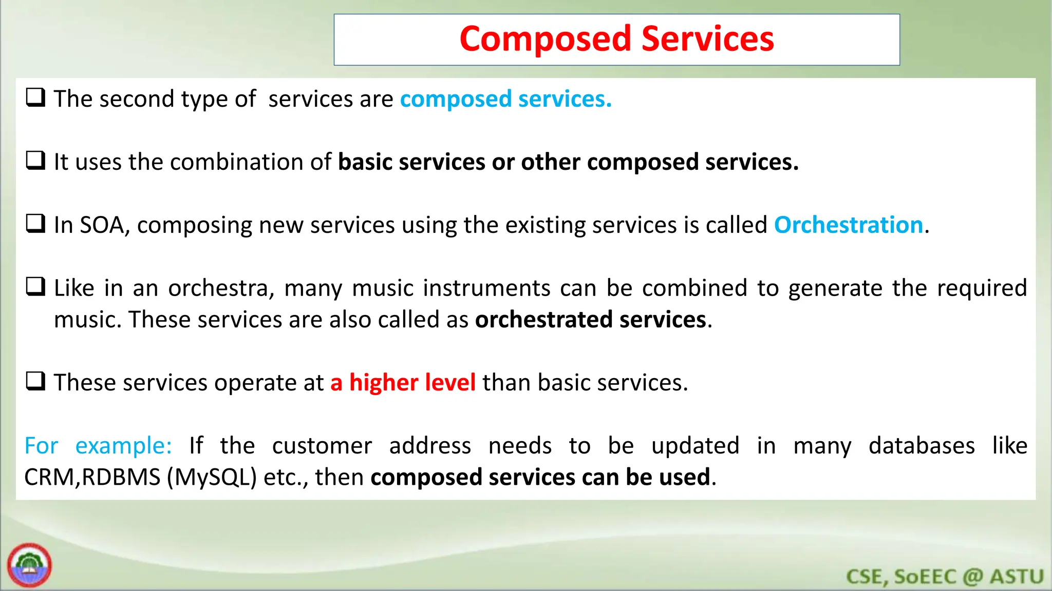 Composed Services  The second type of services are composed services.  It uses the combination of basic services or other composed services.  In SOA, composing new services using the existing services is called Orchestration.  Like in an orchestra, many music instruments can be combined to generate the required music. These services are also called as orchestrated services.  These services operate at a higher level than basic services. For example: If the customer address needs to be updated in many databases like CRM,RDBMS (MySQL) etc., then composed services can be used. 