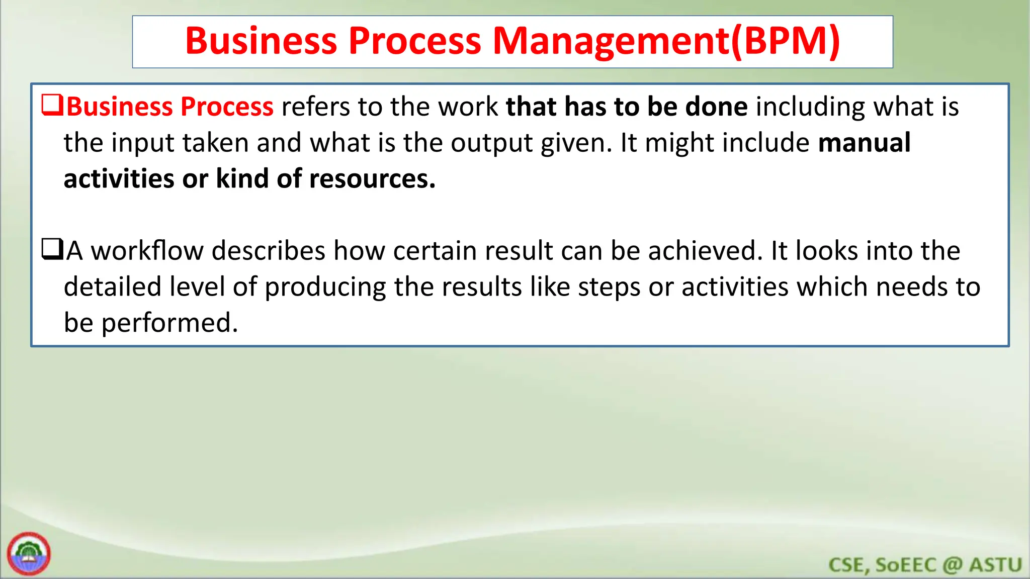 Business Process Management(BPM) Business Process refers to the work that has to be done including what is the input taken and what is the output given. It might include manual activities or kind of resources. A workﬂow describes how certain result can be achieved. It looks into the detailed level of producing the results like steps or activities which needs to be performed. 