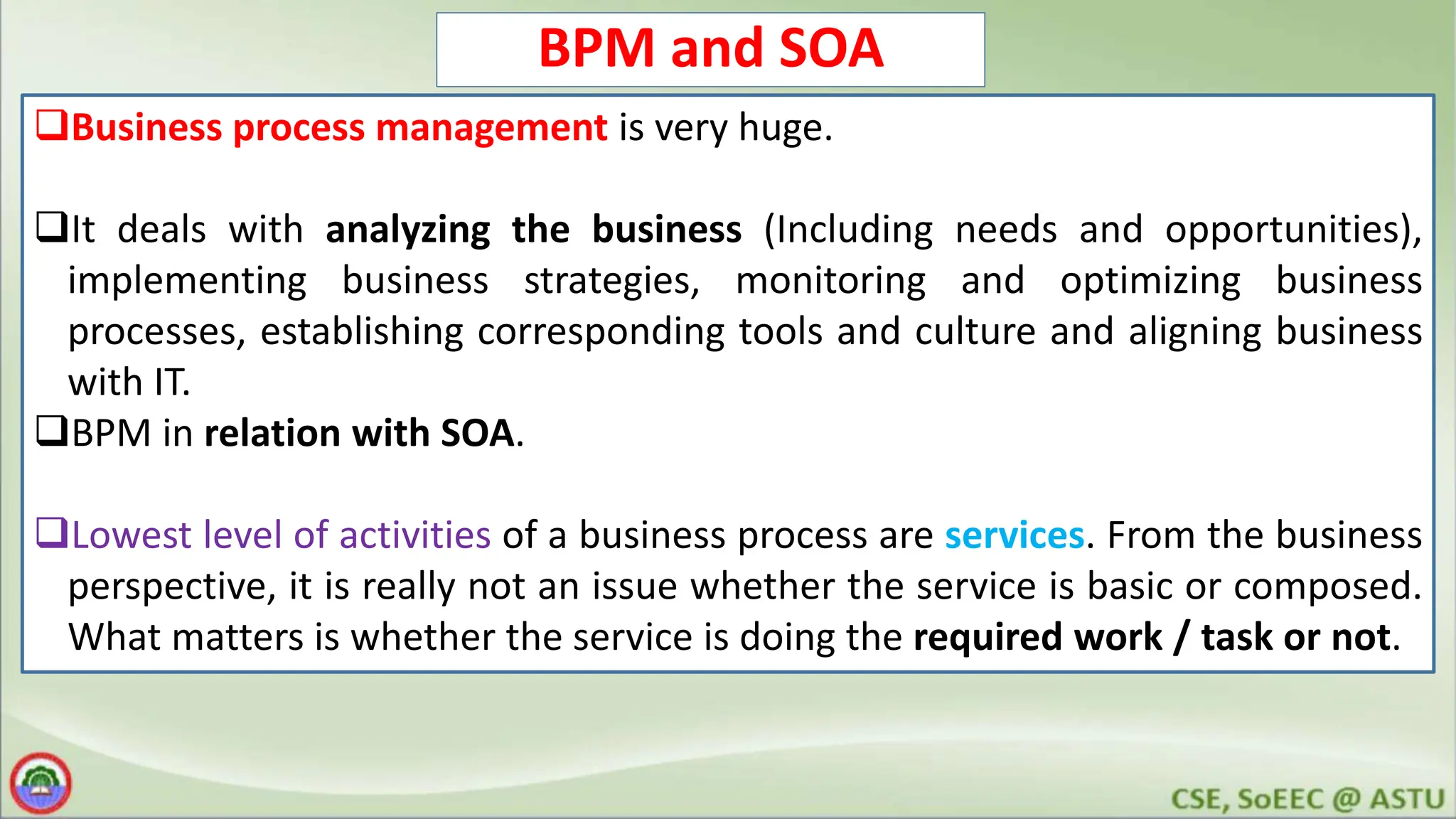 BPM and SOA Business process management is very huge. It deals with analyzing the business (Including needs and opportunities), implementing business strategies, monitoring and optimizing business processes, establishing corresponding tools and culture and aligning business with IT. BPM in relation with SOA. Lowest level of activities of a business process are services. From the business perspective, it is really not an issue whether the service is basic or composed. What matters is whether the service is doing the required work / task or not. 